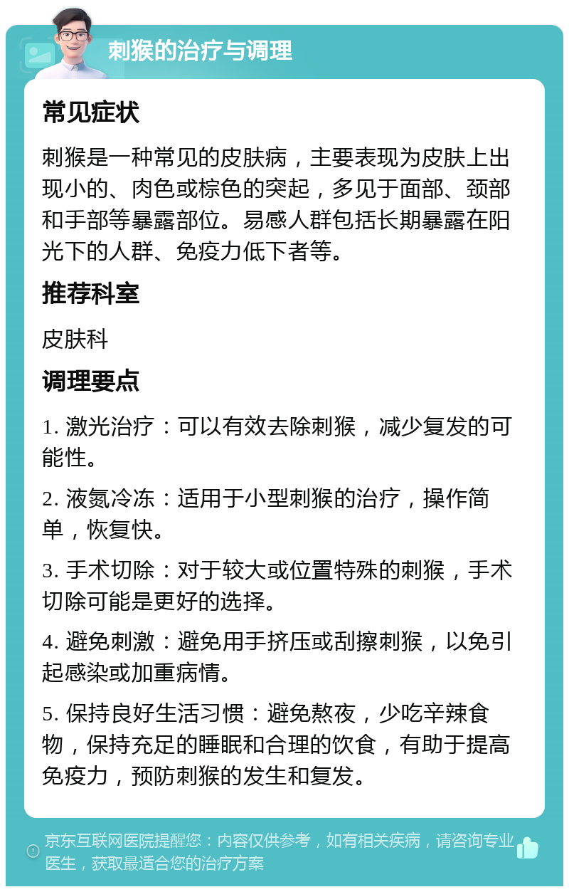 刺猴的治疗与调理 常见症状 刺猴是一种常见的皮肤病，主要表现为皮肤上出现小的、肉色或棕色的突起，多见于面部、颈部和手部等暴露部位。易感人群包括长期暴露在阳光下的人群、免疫力低下者等。 推荐科室 皮肤科 调理要点 1. 激光治疗：可以有效去除刺猴，减少复发的可能性。 2. 液氮冷冻：适用于小型刺猴的治疗，操作简单，恢复快。 3. 手术切除：对于较大或位置特殊的刺猴，手术切除可能是更好的选择。 4. 避免刺激：避免用手挤压或刮擦刺猴，以免引起感染或加重病情。 5. 保持良好生活习惯：避免熬夜，少吃辛辣食物，保持充足的睡眠和合理的饮食，有助于提高免疫力，预防刺猴的发生和复发。