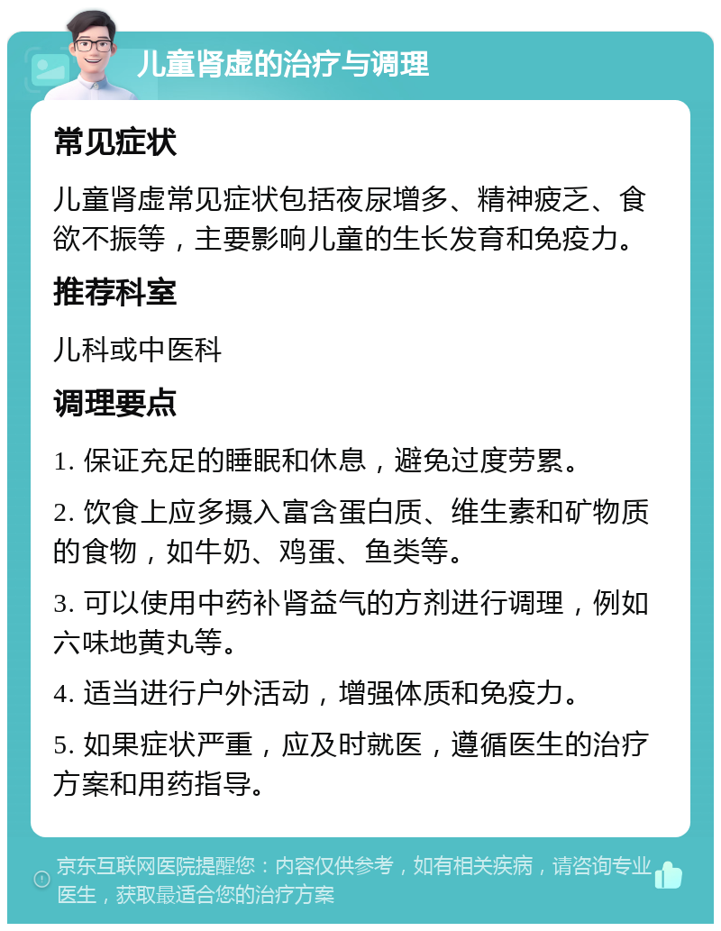 儿童肾虚的治疗与调理 常见症状 儿童肾虚常见症状包括夜尿增多、精神疲乏、食欲不振等，主要影响儿童的生长发育和免疫力。 推荐科室 儿科或中医科 调理要点 1. 保证充足的睡眠和休息，避免过度劳累。 2. 饮食上应多摄入富含蛋白质、维生素和矿物质的食物，如牛奶、鸡蛋、鱼类等。 3. 可以使用中药补肾益气的方剂进行调理，例如六味地黄丸等。 4. 适当进行户外活动，增强体质和免疫力。 5. 如果症状严重，应及时就医，遵循医生的治疗方案和用药指导。