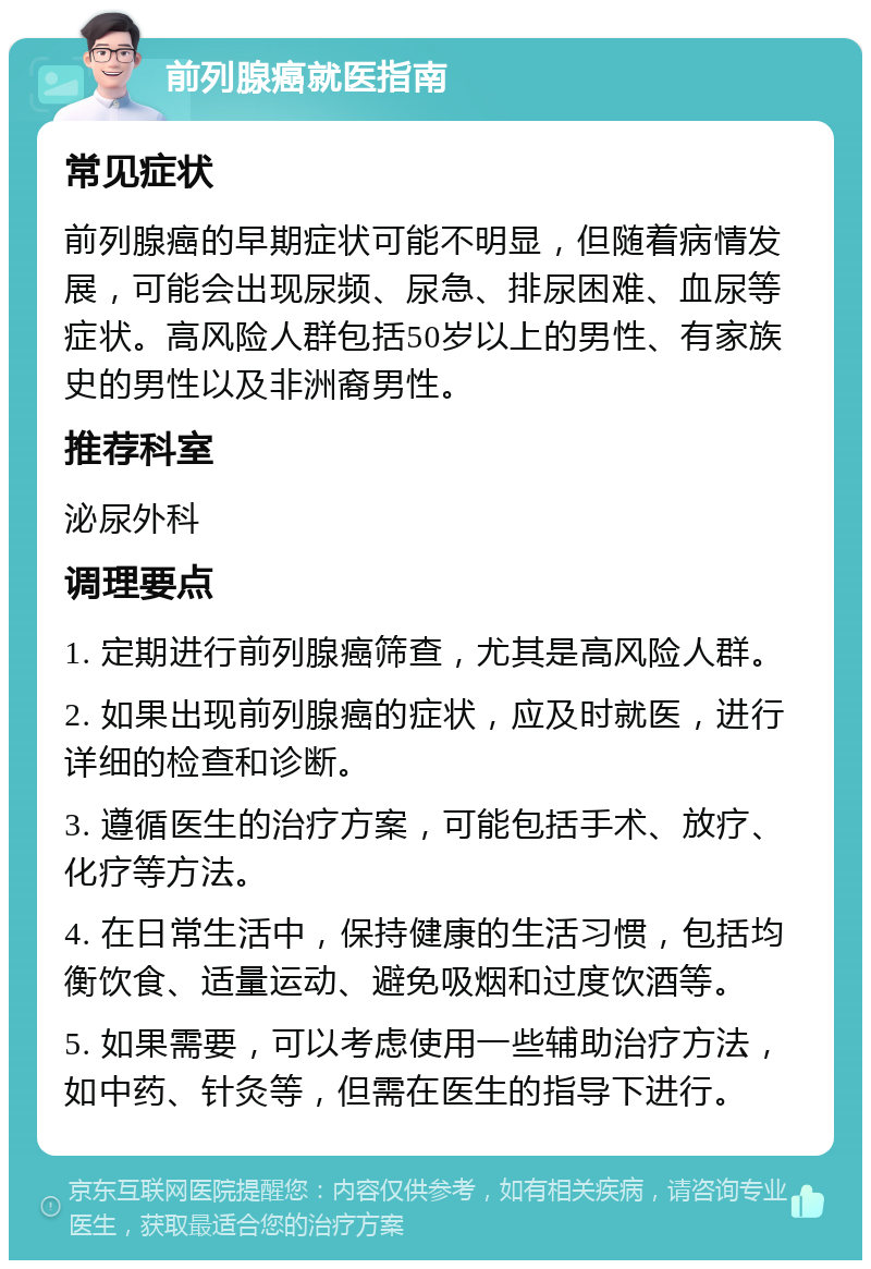 前列腺癌就医指南 常见症状 前列腺癌的早期症状可能不明显，但随着病情发展，可能会出现尿频、尿急、排尿困难、血尿等症状。高风险人群包括50岁以上的男性、有家族史的男性以及非洲裔男性。 推荐科室 泌尿外科 调理要点 1. 定期进行前列腺癌筛查，尤其是高风险人群。 2. 如果出现前列腺癌的症状，应及时就医，进行详细的检查和诊断。 3. 遵循医生的治疗方案，可能包括手术、放疗、化疗等方法。 4. 在日常生活中，保持健康的生活习惯，包括均衡饮食、适量运动、避免吸烟和过度饮酒等。 5. 如果需要，可以考虑使用一些辅助治疗方法，如中药、针灸等，但需在医生的指导下进行。