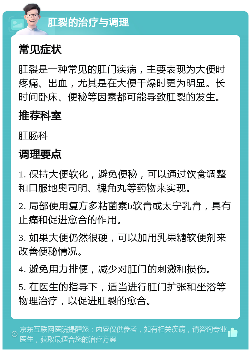 肛裂的治疗与调理 常见症状 肛裂是一种常见的肛门疾病，主要表现为大便时疼痛、出血，尤其是在大便干燥时更为明显。长时间卧床、便秘等因素都可能导致肛裂的发生。 推荐科室 肛肠科 调理要点 1. 保持大便软化，避免便秘，可以通过饮食调整和口服地奥司明、槐角丸等药物来实现。 2. 局部使用复方多粘菌素b软膏或太宁乳膏，具有止痛和促进愈合的作用。 3. 如果大便仍然很硬，可以加用乳果糖软便剂来改善便秘情况。 4. 避免用力排便，减少对肛门的刺激和损伤。 5. 在医生的指导下，适当进行肛门扩张和坐浴等物理治疗，以促进肛裂的愈合。