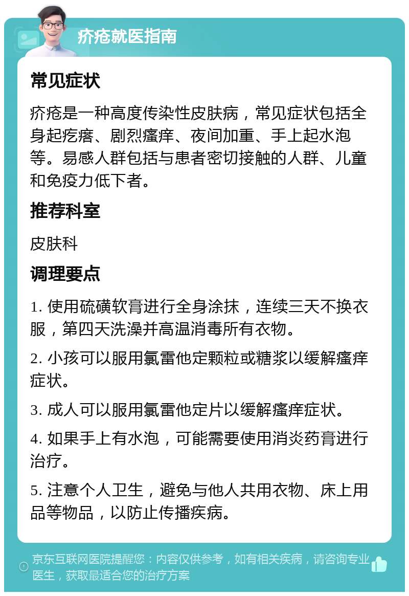 疥疮就医指南 常见症状 疥疮是一种高度传染性皮肤病，常见症状包括全身起疙瘩、剧烈瘙痒、夜间加重、手上起水泡等。易感人群包括与患者密切接触的人群、儿童和免疫力低下者。 推荐科室 皮肤科 调理要点 1. 使用硫磺软膏进行全身涂抹，连续三天不换衣服，第四天洗澡并高温消毒所有衣物。 2. 小孩可以服用氯雷他定颗粒或糖浆以缓解瘙痒症状。 3. 成人可以服用氯雷他定片以缓解瘙痒症状。 4. 如果手上有水泡，可能需要使用消炎药膏进行治疗。 5. 注意个人卫生，避免与他人共用衣物、床上用品等物品，以防止传播疾病。