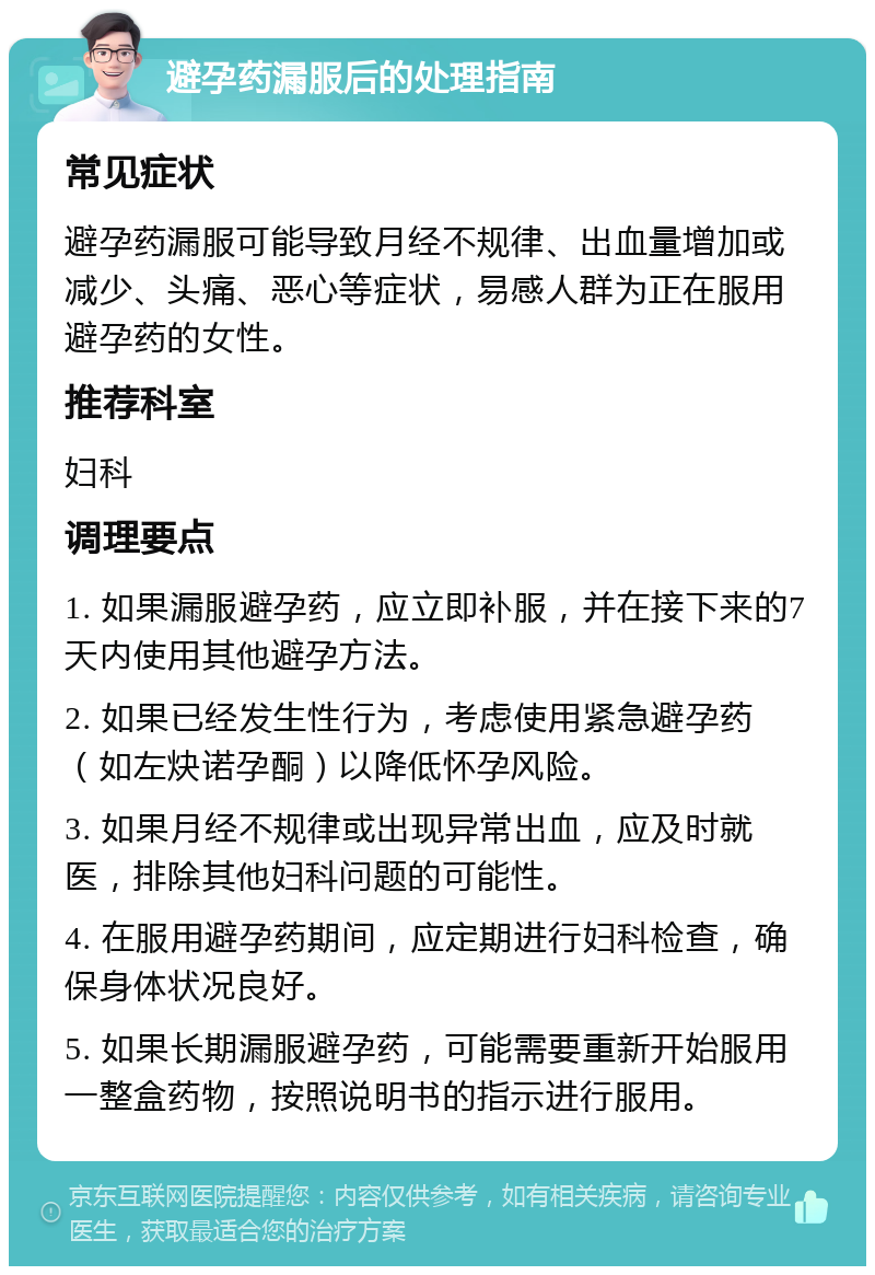 避孕药漏服后的处理指南 常见症状 避孕药漏服可能导致月经不规律、出血量增加或减少、头痛、恶心等症状，易感人群为正在服用避孕药的女性。 推荐科室 妇科 调理要点 1. 如果漏服避孕药，应立即补服，并在接下来的7天内使用其他避孕方法。 2. 如果已经发生性行为，考虑使用紧急避孕药（如左炔诺孕酮）以降低怀孕风险。 3. 如果月经不规律或出现异常出血，应及时就医，排除其他妇科问题的可能性。 4. 在服用避孕药期间，应定期进行妇科检查，确保身体状况良好。 5. 如果长期漏服避孕药，可能需要重新开始服用一整盒药物，按照说明书的指示进行服用。