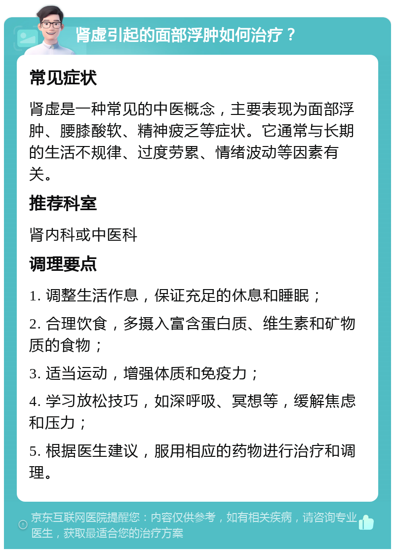 肾虚引起的面部浮肿如何治疗？ 常见症状 肾虚是一种常见的中医概念，主要表现为面部浮肿、腰膝酸软、精神疲乏等症状。它通常与长期的生活不规律、过度劳累、情绪波动等因素有关。 推荐科室 肾内科或中医科 调理要点 1. 调整生活作息，保证充足的休息和睡眠； 2. 合理饮食，多摄入富含蛋白质、维生素和矿物质的食物； 3. 适当运动，增强体质和免疫力； 4. 学习放松技巧，如深呼吸、冥想等，缓解焦虑和压力； 5. 根据医生建议，服用相应的药物进行治疗和调理。