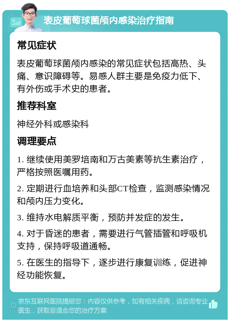 表皮葡萄球菌颅内感染治疗指南 常见症状 表皮葡萄球菌颅内感染的常见症状包括高热、头痛、意识障碍等。易感人群主要是免疫力低下、有外伤或手术史的患者。 推荐科室 神经外科或感染科 调理要点 1. 继续使用美罗培南和万古美素等抗生素治疗，严格按照医嘱用药。 2. 定期进行血培养和头部CT检查，监测感染情况和颅内压力变化。 3. 维持水电解质平衡，预防并发症的发生。 4. 对于昏迷的患者，需要进行气管插管和呼吸机支持，保持呼吸道通畅。 5. 在医生的指导下，逐步进行康复训练，促进神经功能恢复。