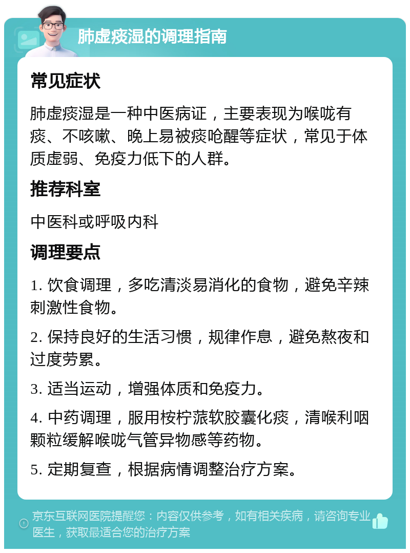 肺虚痰湿的调理指南 常见症状 肺虚痰湿是一种中医病证，主要表现为喉咙有痰、不咳嗽、晚上易被痰呛醒等症状，常见于体质虚弱、免疫力低下的人群。 推荐科室 中医科或呼吸内科 调理要点 1. 饮食调理，多吃清淡易消化的食物，避免辛辣刺激性食物。 2. 保持良好的生活习惯，规律作息，避免熬夜和过度劳累。 3. 适当运动，增强体质和免疫力。 4. 中药调理，服用桉柠蒎软胶囊化痰，清喉利咽颗粒缓解喉咙气管异物感等药物。 5. 定期复查，根据病情调整治疗方案。