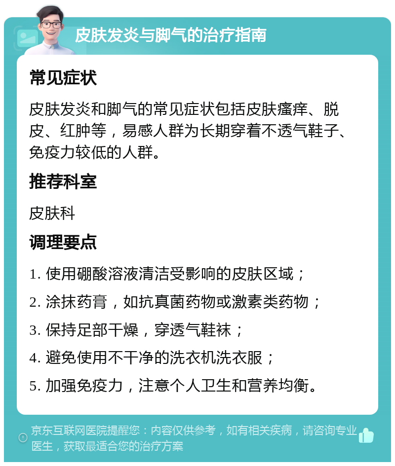 皮肤发炎与脚气的治疗指南 常见症状 皮肤发炎和脚气的常见症状包括皮肤瘙痒、脱皮、红肿等，易感人群为长期穿着不透气鞋子、免疫力较低的人群。 推荐科室 皮肤科 调理要点 1. 使用硼酸溶液清洁受影响的皮肤区域； 2. 涂抹药膏，如抗真菌药物或激素类药物； 3. 保持足部干燥，穿透气鞋袜； 4. 避免使用不干净的洗衣机洗衣服； 5. 加强免疫力，注意个人卫生和营养均衡。