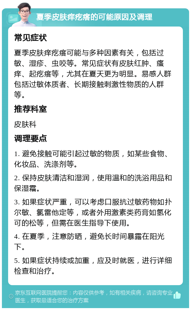 夏季皮肤痒疙瘩的可能原因及调理 常见症状 夏季皮肤痒疙瘩可能与多种因素有关，包括过敏、湿疹、虫咬等。常见症状有皮肤红肿、瘙痒、起疙瘩等，尤其在夏天更为明显。易感人群包括过敏体质者、长期接触刺激性物质的人群等。 推荐科室 皮肤科 调理要点 1. 避免接触可能引起过敏的物质，如某些食物、化妆品、洗涤剂等。 2. 保持皮肤清洁和湿润，使用温和的洗浴用品和保湿霜。 3. 如果症状严重，可以考虑口服抗过敏药物如扑尔敏、氯雷他定等，或者外用激素类药膏如氢化可的松等，但需在医生指导下使用。 4. 在夏季，注意防晒，避免长时间暴露在阳光下。 5. 如果症状持续或加重，应及时就医，进行详细检查和治疗。