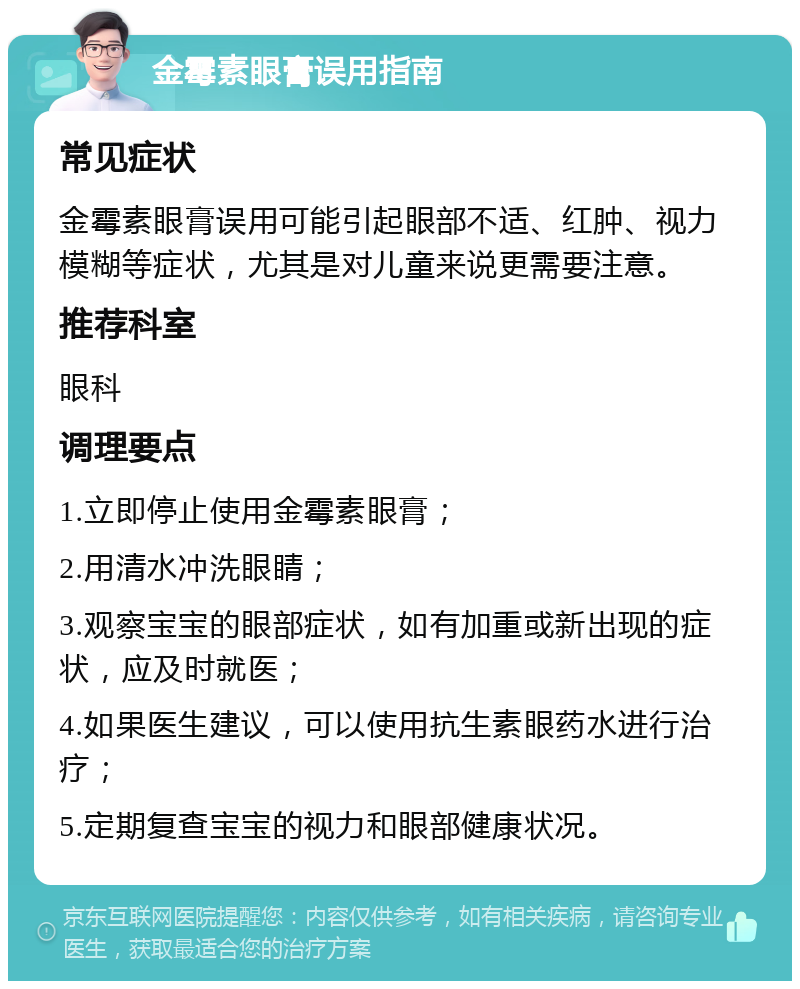 金霉素眼膏误用指南 常见症状 金霉素眼膏误用可能引起眼部不适、红肿、视力模糊等症状，尤其是对儿童来说更需要注意。 推荐科室 眼科 调理要点 1.立即停止使用金霉素眼膏； 2.用清水冲洗眼睛； 3.观察宝宝的眼部症状，如有加重或新出现的症状，应及时就医； 4.如果医生建议，可以使用抗生素眼药水进行治疗； 5.定期复查宝宝的视力和眼部健康状况。