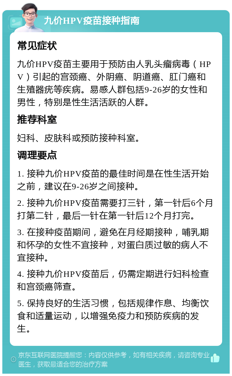 九价HPV疫苗接种指南 常见症状 九价HPV疫苗主要用于预防由人乳头瘤病毒（HPV）引起的宫颈癌、外阴癌、阴道癌、肛门癌和生殖器疣等疾病。易感人群包括9-26岁的女性和男性，特别是性生活活跃的人群。 推荐科室 妇科、皮肤科或预防接种科室。 调理要点 1. 接种九价HPV疫苗的最佳时间是在性生活开始之前，建议在9-26岁之间接种。 2. 接种九价HPV疫苗需要打三针，第一针后6个月打第二针，最后一针在第一针后12个月打完。 3. 在接种疫苗期间，避免在月经期接种，哺乳期和怀孕的女性不宜接种，对蛋白质过敏的病人不宜接种。 4. 接种九价HPV疫苗后，仍需定期进行妇科检查和宫颈癌筛查。 5. 保持良好的生活习惯，包括规律作息、均衡饮食和适量运动，以增强免疫力和预防疾病的发生。