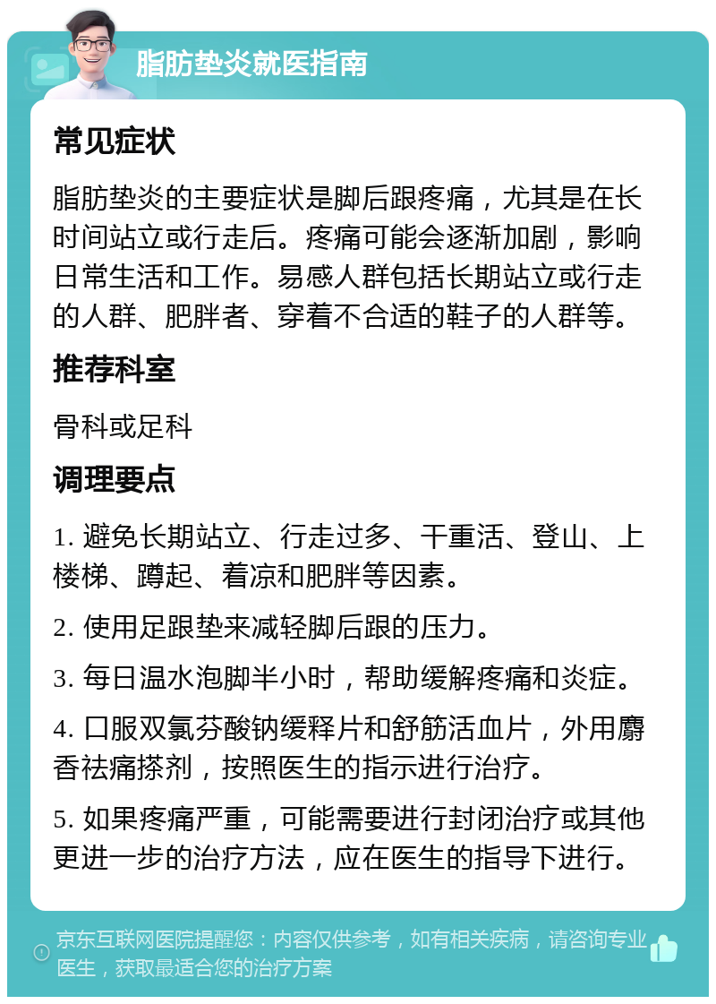 脂肪垫炎就医指南 常见症状 脂肪垫炎的主要症状是脚后跟疼痛，尤其是在长时间站立或行走后。疼痛可能会逐渐加剧，影响日常生活和工作。易感人群包括长期站立或行走的人群、肥胖者、穿着不合适的鞋子的人群等。 推荐科室 骨科或足科 调理要点 1. 避免长期站立、行走过多、干重活、登山、上楼梯、蹲起、着凉和肥胖等因素。 2. 使用足跟垫来减轻脚后跟的压力。 3. 每日温水泡脚半小时，帮助缓解疼痛和炎症。 4. 口服双氯芬酸钠缓释片和舒筋活血片，外用麝香祛痛搽剂，按照医生的指示进行治疗。 5. 如果疼痛严重，可能需要进行封闭治疗或其他更进一步的治疗方法，应在医生的指导下进行。