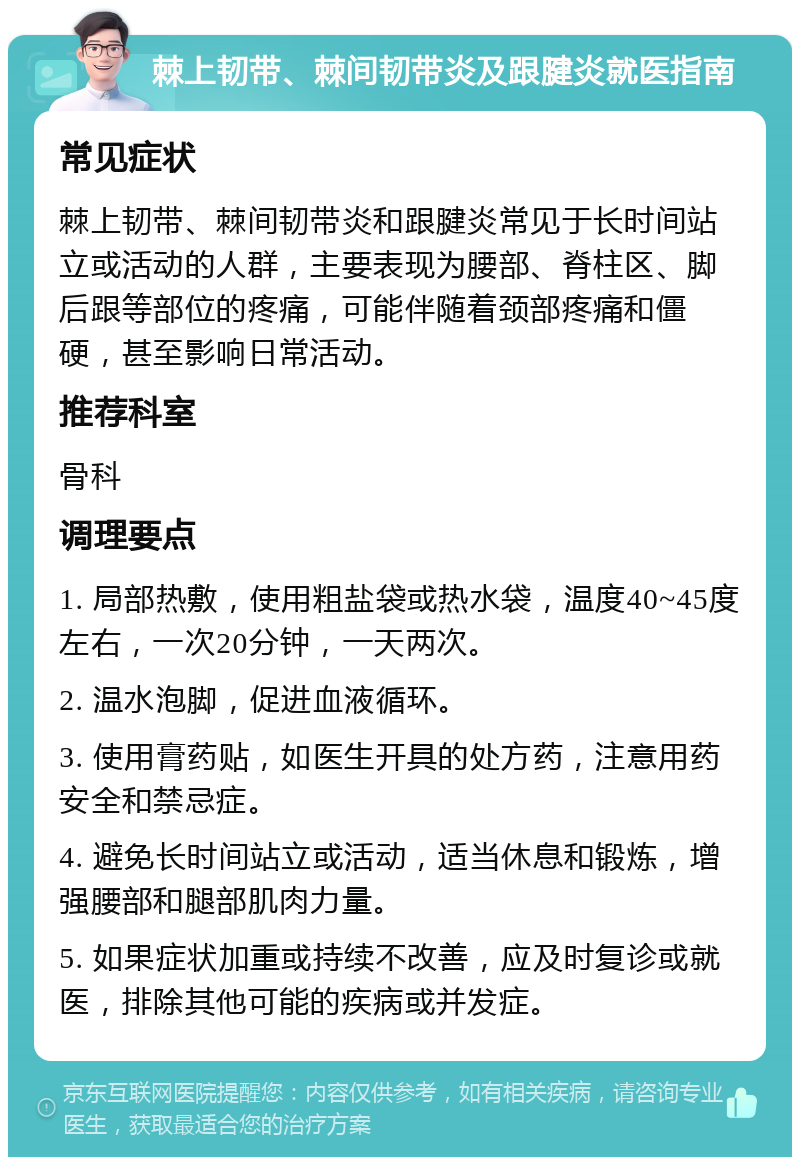 棘上韧带、棘间韧带炎及跟腱炎就医指南 常见症状 棘上韧带、棘间韧带炎和跟腱炎常见于长时间站立或活动的人群，主要表现为腰部、脊柱区、脚后跟等部位的疼痛，可能伴随着颈部疼痛和僵硬，甚至影响日常活动。 推荐科室 骨科 调理要点 1. 局部热敷，使用粗盐袋或热水袋，温度40~45度左右，一次20分钟，一天两次。 2. 温水泡脚，促进血液循环。 3. 使用膏药贴，如医生开具的处方药，注意用药安全和禁忌症。 4. 避免长时间站立或活动，适当休息和锻炼，增强腰部和腿部肌肉力量。 5. 如果症状加重或持续不改善，应及时复诊或就医，排除其他可能的疾病或并发症。