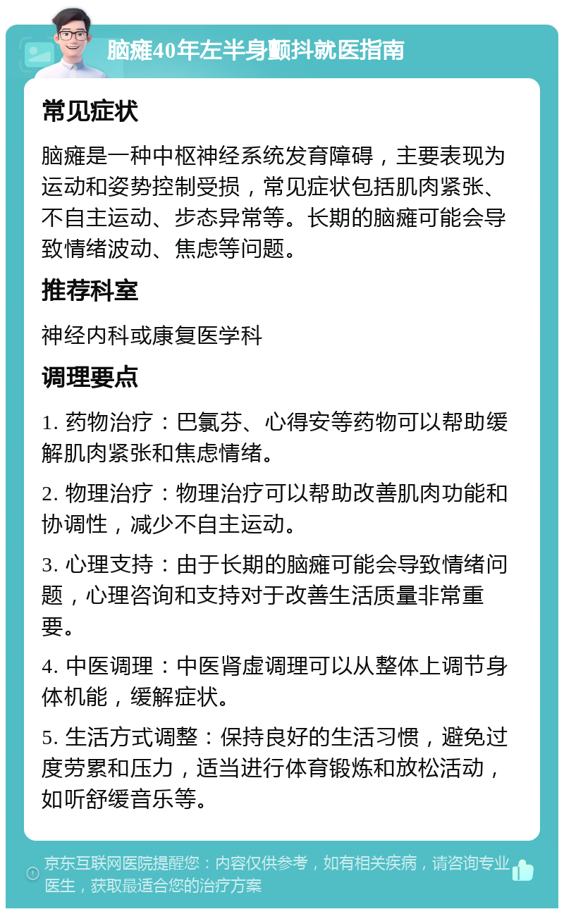 脑瘫40年左半身颤抖就医指南 常见症状 脑瘫是一种中枢神经系统发育障碍，主要表现为运动和姿势控制受损，常见症状包括肌肉紧张、不自主运动、步态异常等。长期的脑瘫可能会导致情绪波动、焦虑等问题。 推荐科室 神经内科或康复医学科 调理要点 1. 药物治疗：巴氯芬、心得安等药物可以帮助缓解肌肉紧张和焦虑情绪。 2. 物理治疗：物理治疗可以帮助改善肌肉功能和协调性，减少不自主运动。 3. 心理支持：由于长期的脑瘫可能会导致情绪问题，心理咨询和支持对于改善生活质量非常重要。 4. 中医调理：中医肾虚调理可以从整体上调节身体机能，缓解症状。 5. 生活方式调整：保持良好的生活习惯，避免过度劳累和压力，适当进行体育锻炼和放松活动，如听舒缓音乐等。