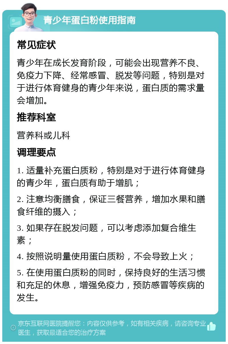 青少年蛋白粉使用指南 常见症状 青少年在成长发育阶段，可能会出现营养不良、免疫力下降、经常感冒、脱发等问题，特别是对于进行体育健身的青少年来说，蛋白质的需求量会增加。 推荐科室 营养科或儿科 调理要点 1. 适量补充蛋白质粉，特别是对于进行体育健身的青少年，蛋白质有助于增肌； 2. 注意均衡膳食，保证三餐营养，增加水果和膳食纤维的摄入； 3. 如果存在脱发问题，可以考虑添加复合维生素； 4. 按照说明量使用蛋白质粉，不会导致上火； 5. 在使用蛋白质粉的同时，保持良好的生活习惯和充足的休息，增强免疫力，预防感冒等疾病的发生。