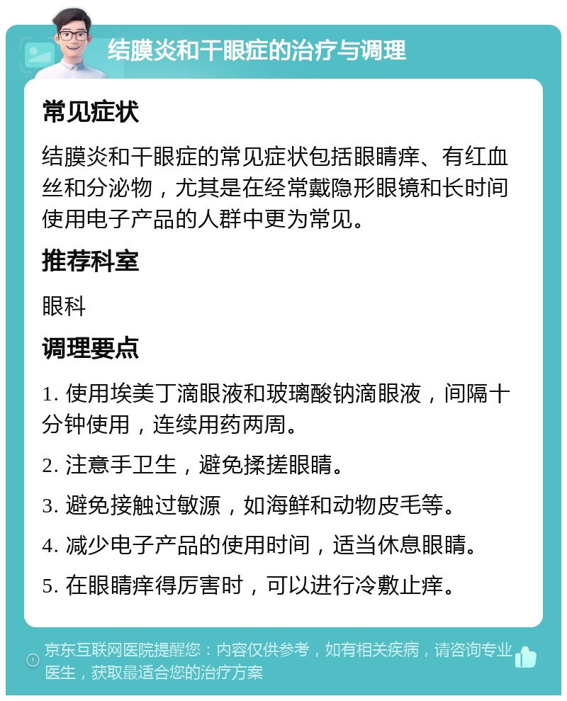 结膜炎和干眼症的治疗与调理 常见症状 结膜炎和干眼症的常见症状包括眼睛痒、有红血丝和分泌物，尤其是在经常戴隐形眼镜和长时间使用电子产品的人群中更为常见。 推荐科室 眼科 调理要点 1. 使用埃美丁滴眼液和玻璃酸钠滴眼液，间隔十分钟使用，连续用药两周。 2. 注意手卫生，避免揉搓眼睛。 3. 避免接触过敏源，如海鲜和动物皮毛等。 4. 减少电子产品的使用时间，适当休息眼睛。 5. 在眼睛痒得厉害时，可以进行冷敷止痒。