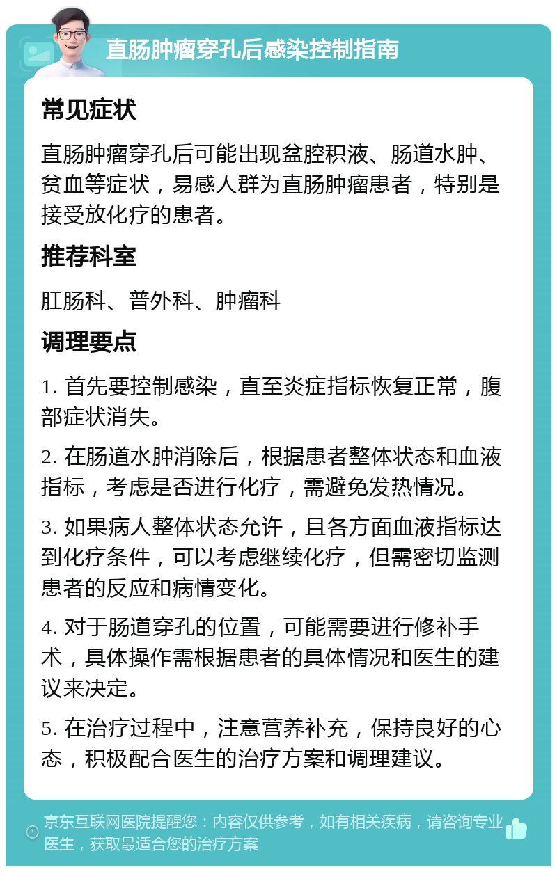 直肠肿瘤穿孔后感染控制指南 常见症状 直肠肿瘤穿孔后可能出现盆腔积液、肠道水肿、贫血等症状，易感人群为直肠肿瘤患者，特别是接受放化疗的患者。 推荐科室 肛肠科、普外科、肿瘤科 调理要点 1. 首先要控制感染，直至炎症指标恢复正常，腹部症状消失。 2. 在肠道水肿消除后，根据患者整体状态和血液指标，考虑是否进行化疗，需避免发热情况。 3. 如果病人整体状态允许，且各方面血液指标达到化疗条件，可以考虑继续化疗，但需密切监测患者的反应和病情变化。 4. 对于肠道穿孔的位置，可能需要进行修补手术，具体操作需根据患者的具体情况和医生的建议来决定。 5. 在治疗过程中，注意营养补充，保持良好的心态，积极配合医生的治疗方案和调理建议。