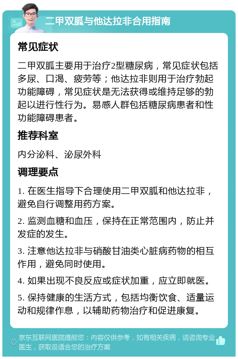 二甲双胍与他达拉非合用指南 常见症状 二甲双胍主要用于治疗2型糖尿病，常见症状包括多尿、口渴、疲劳等；他达拉非则用于治疗勃起功能障碍，常见症状是无法获得或维持足够的勃起以进行性行为。易感人群包括糖尿病患者和性功能障碍患者。 推荐科室 内分泌科、泌尿外科 调理要点 1. 在医生指导下合理使用二甲双胍和他达拉非，避免自行调整用药方案。 2. 监测血糖和血压，保持在正常范围内，防止并发症的发生。 3. 注意他达拉非与硝酸甘油类心脏病药物的相互作用，避免同时使用。 4. 如果出现不良反应或症状加重，应立即就医。 5. 保持健康的生活方式，包括均衡饮食、适量运动和规律作息，以辅助药物治疗和促进康复。