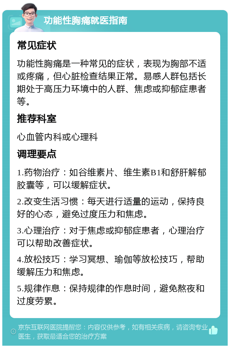 功能性胸痛就医指南 常见症状 功能性胸痛是一种常见的症状，表现为胸部不适或疼痛，但心脏检查结果正常。易感人群包括长期处于高压力环境中的人群、焦虑或抑郁症患者等。 推荐科室 心血管内科或心理科 调理要点 1.药物治疗：如谷维素片、维生素B1和舒肝解郁胶囊等，可以缓解症状。 2.改变生活习惯：每天进行适量的运动，保持良好的心态，避免过度压力和焦虑。 3.心理治疗：对于焦虑或抑郁症患者，心理治疗可以帮助改善症状。 4.放松技巧：学习冥想、瑜伽等放松技巧，帮助缓解压力和焦虑。 5.规律作息：保持规律的作息时间，避免熬夜和过度劳累。