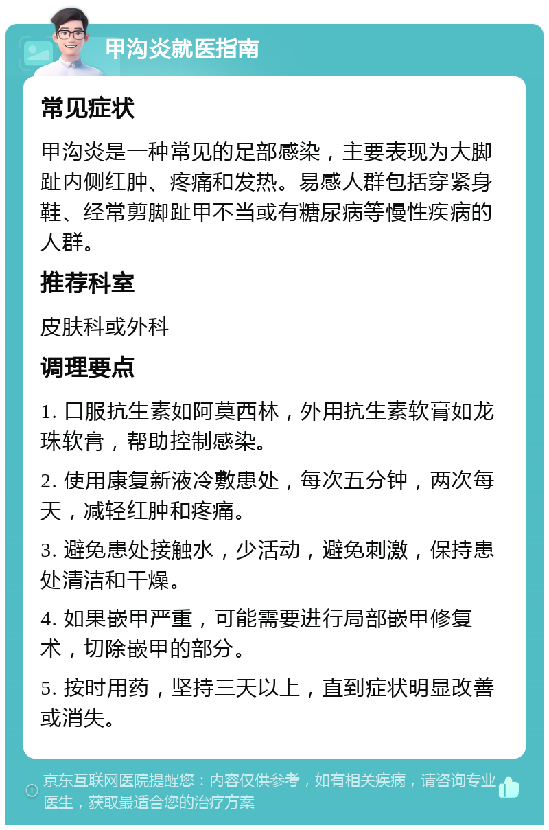 甲沟炎就医指南 常见症状 甲沟炎是一种常见的足部感染，主要表现为大脚趾内侧红肿、疼痛和发热。易感人群包括穿紧身鞋、经常剪脚趾甲不当或有糖尿病等慢性疾病的人群。 推荐科室 皮肤科或外科 调理要点 1. 口服抗生素如阿莫西林，外用抗生素软膏如龙珠软膏，帮助控制感染。 2. 使用康复新液冷敷患处，每次五分钟，两次每天，减轻红肿和疼痛。 3. 避免患处接触水，少活动，避免刺激，保持患处清洁和干燥。 4. 如果嵌甲严重，可能需要进行局部嵌甲修复术，切除嵌甲的部分。 5. 按时用药，坚持三天以上，直到症状明显改善或消失。