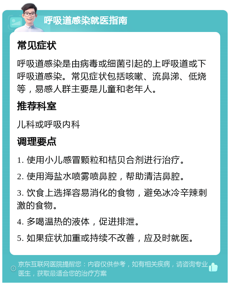 呼吸道感染就医指南 常见症状 呼吸道感染是由病毒或细菌引起的上呼吸道或下呼吸道感染。常见症状包括咳嗽、流鼻涕、低烧等，易感人群主要是儿童和老年人。 推荐科室 儿科或呼吸内科 调理要点 1. 使用小儿感冒颗粒和桔贝合剂进行治疗。 2. 使用海盐水喷雾喷鼻腔，帮助清洁鼻腔。 3. 饮食上选择容易消化的食物，避免冰冷辛辣刺激的食物。 4. 多喝温热的液体，促进排泄。 5. 如果症状加重或持续不改善，应及时就医。