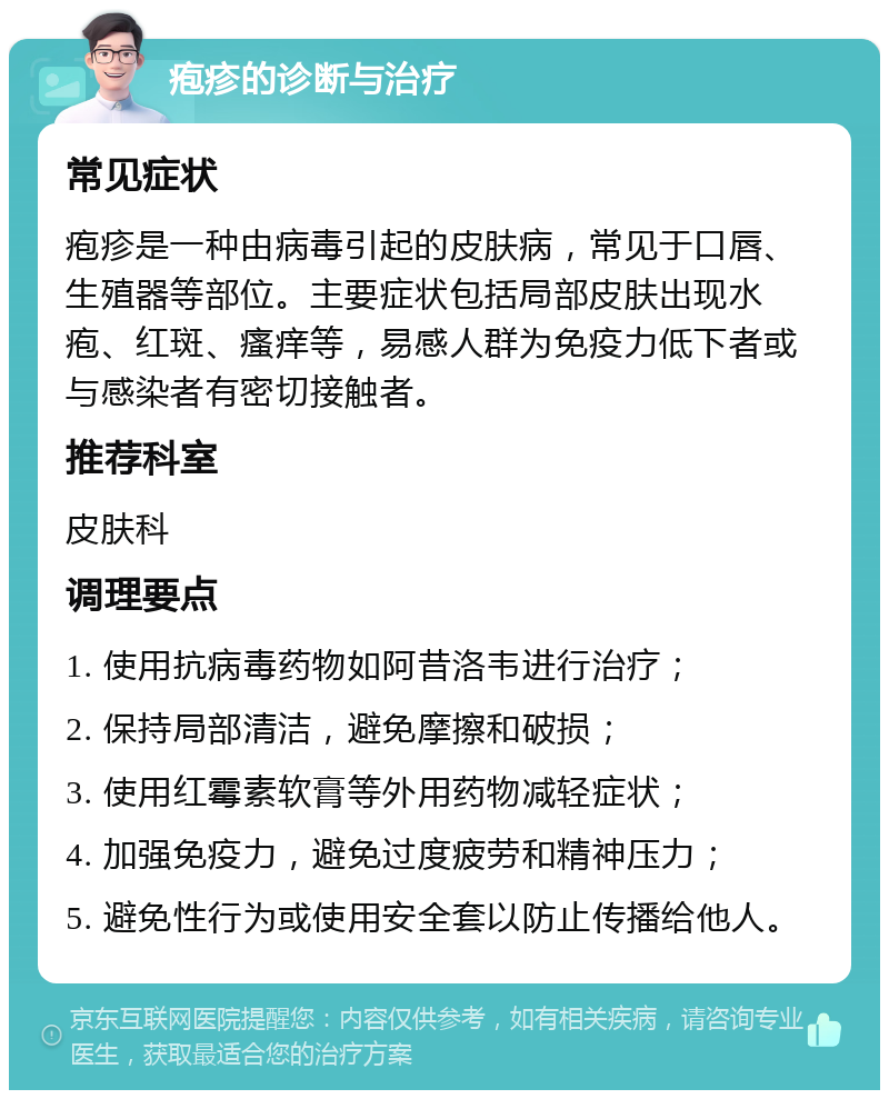 疱疹的诊断与治疗 常见症状 疱疹是一种由病毒引起的皮肤病，常见于口唇、生殖器等部位。主要症状包括局部皮肤出现水疱、红斑、瘙痒等，易感人群为免疫力低下者或与感染者有密切接触者。 推荐科室 皮肤科 调理要点 1. 使用抗病毒药物如阿昔洛韦进行治疗； 2. 保持局部清洁，避免摩擦和破损； 3. 使用红霉素软膏等外用药物减轻症状； 4. 加强免疫力，避免过度疲劳和精神压力； 5. 避免性行为或使用安全套以防止传播给他人。