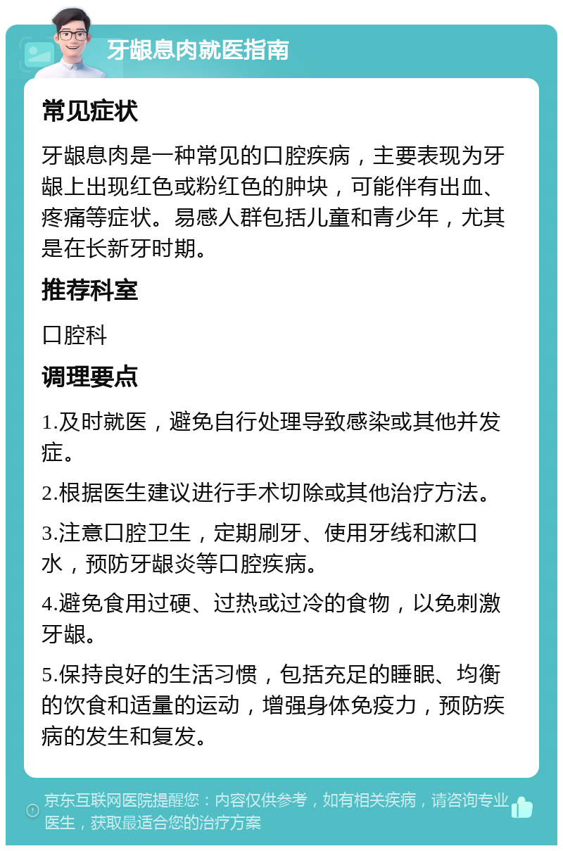 牙龈息肉就医指南 常见症状 牙龈息肉是一种常见的口腔疾病，主要表现为牙龈上出现红色或粉红色的肿块，可能伴有出血、疼痛等症状。易感人群包括儿童和青少年，尤其是在长新牙时期。 推荐科室 口腔科 调理要点 1.及时就医，避免自行处理导致感染或其他并发症。 2.根据医生建议进行手术切除或其他治疗方法。 3.注意口腔卫生，定期刷牙、使用牙线和漱口水，预防牙龈炎等口腔疾病。 4.避免食用过硬、过热或过冷的食物，以免刺激牙龈。 5.保持良好的生活习惯，包括充足的睡眠、均衡的饮食和适量的运动，增强身体免疫力，预防疾病的发生和复发。