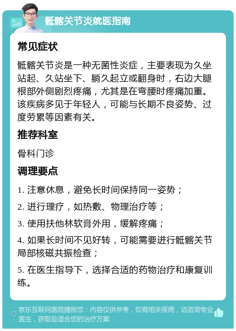 骶髂关节炎就医指南 常见症状 骶髂关节炎是一种无菌性炎症，主要表现为久坐站起、久站坐下、躺久起立或翻身时，右边大腿根部外侧剧烈疼痛，尤其是在弯腰时疼痛加重。该疾病多见于年轻人，可能与长期不良姿势、过度劳累等因素有关。 推荐科室 骨科门诊 调理要点 1. 注意休息，避免长时间保持同一姿势； 2. 进行理疗，如热敷、物理治疗等； 3. 使用扶他林软膏外用，缓解疼痛； 4. 如果长时间不见好转，可能需要进行骶髂关节局部核磁共振检查； 5. 在医生指导下，选择合适的药物治疗和康复训练。