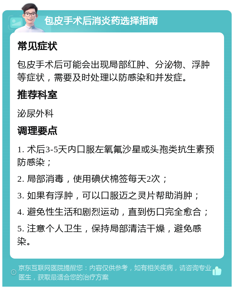 包皮手术后消炎药选择指南 常见症状 包皮手术后可能会出现局部红肿、分泌物、浮肿等症状，需要及时处理以防感染和并发症。 推荐科室 泌尿外科 调理要点 1. 术后3-5天内口服左氧氟沙星或头孢类抗生素预防感染； 2. 局部消毒，使用碘伏棉签每天2次； 3. 如果有浮肿，可以口服迈之灵片帮助消肿； 4. 避免性生活和剧烈运动，直到伤口完全愈合； 5. 注意个人卫生，保持局部清洁干燥，避免感染。