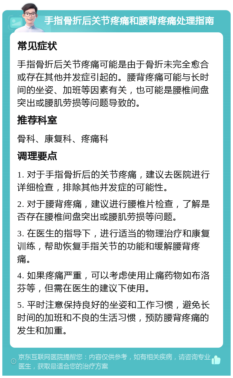 手指骨折后关节疼痛和腰背疼痛处理指南 常见症状 手指骨折后关节疼痛可能是由于骨折未完全愈合或存在其他并发症引起的。腰背疼痛可能与长时间的坐姿、加班等因素有关，也可能是腰椎间盘突出或腰肌劳损等问题导致的。 推荐科室 骨科、康复科、疼痛科 调理要点 1. 对于手指骨折后的关节疼痛，建议去医院进行详细检查，排除其他并发症的可能性。 2. 对于腰背疼痛，建议进行腰椎片检查，了解是否存在腰椎间盘突出或腰肌劳损等问题。 3. 在医生的指导下，进行适当的物理治疗和康复训练，帮助恢复手指关节的功能和缓解腰背疼痛。 4. 如果疼痛严重，可以考虑使用止痛药物如布洛芬等，但需在医生的建议下使用。 5. 平时注意保持良好的坐姿和工作习惯，避免长时间的加班和不良的生活习惯，预防腰背疼痛的发生和加重。