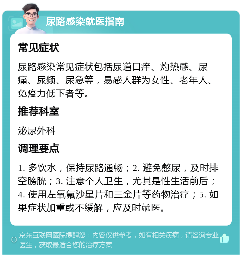 尿路感染就医指南 常见症状 尿路感染常见症状包括尿道口痒、灼热感、尿痛、尿频、尿急等，易感人群为女性、老年人、免疫力低下者等。 推荐科室 泌尿外科 调理要点 1. 多饮水，保持尿路通畅；2. 避免憋尿，及时排空膀胱；3. 注意个人卫生，尤其是性生活前后；4. 使用左氧氟沙星片和三金片等药物治疗；5. 如果症状加重或不缓解，应及时就医。