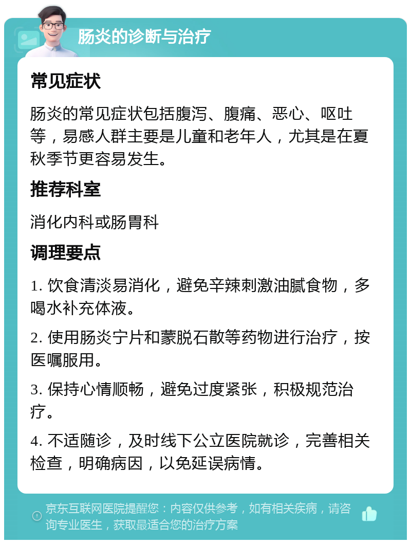 肠炎的诊断与治疗 常见症状 肠炎的常见症状包括腹泻、腹痛、恶心、呕吐等，易感人群主要是儿童和老年人，尤其是在夏秋季节更容易发生。 推荐科室 消化内科或肠胃科 调理要点 1. 饮食清淡易消化，避免辛辣刺激油腻食物，多喝水补充体液。 2. 使用肠炎宁片和蒙脱石散等药物进行治疗，按医嘱服用。 3. 保持心情顺畅，避免过度紧张，积极规范治疗。 4. 不适随诊，及时线下公立医院就诊，完善相关检查，明确病因，以免延误病情。