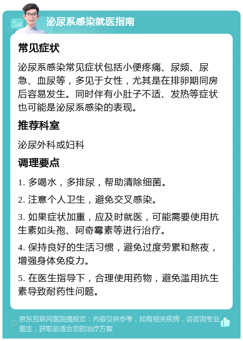 泌尿系感染就医指南 常见症状 泌尿系感染常见症状包括小便疼痛、尿频、尿急、血尿等，多见于女性，尤其是在排卵期同房后容易发生。同时伴有小肚子不适、发热等症状也可能是泌尿系感染的表现。 推荐科室 泌尿外科或妇科 调理要点 1. 多喝水，多排尿，帮助清除细菌。 2. 注意个人卫生，避免交叉感染。 3. 如果症状加重，应及时就医，可能需要使用抗生素如头孢、阿奇霉素等进行治疗。 4. 保持良好的生活习惯，避免过度劳累和熬夜，增强身体免疫力。 5. 在医生指导下，合理使用药物，避免滥用抗生素导致耐药性问题。