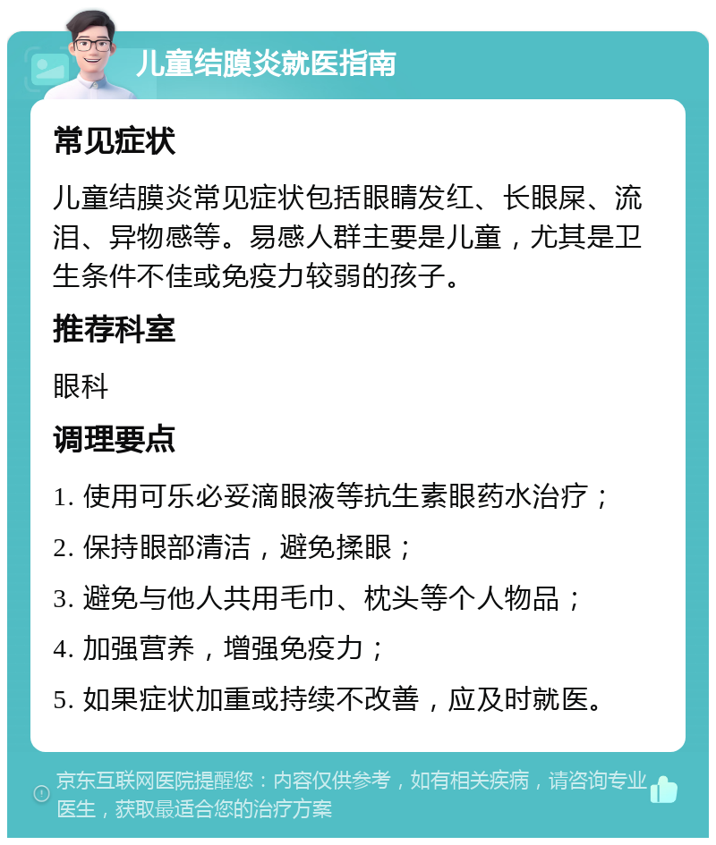 儿童结膜炎就医指南 常见症状 儿童结膜炎常见症状包括眼睛发红、长眼屎、流泪、异物感等。易感人群主要是儿童，尤其是卫生条件不佳或免疫力较弱的孩子。 推荐科室 眼科 调理要点 1. 使用可乐必妥滴眼液等抗生素眼药水治疗； 2. 保持眼部清洁，避免揉眼； 3. 避免与他人共用毛巾、枕头等个人物品； 4. 加强营养，增强免疫力； 5. 如果症状加重或持续不改善，应及时就医。