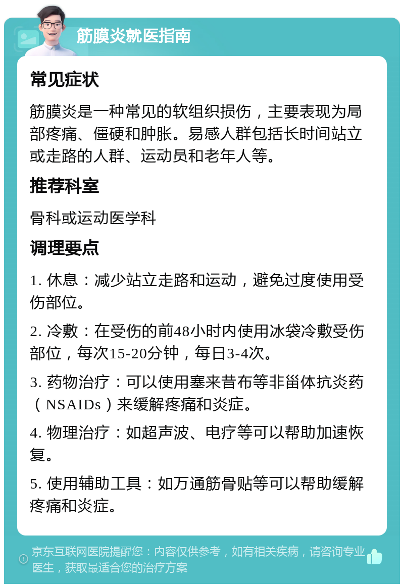 筋膜炎就医指南 常见症状 筋膜炎是一种常见的软组织损伤，主要表现为局部疼痛、僵硬和肿胀。易感人群包括长时间站立或走路的人群、运动员和老年人等。 推荐科室 骨科或运动医学科 调理要点 1. 休息：减少站立走路和运动，避免过度使用受伤部位。 2. 冷敷：在受伤的前48小时内使用冰袋冷敷受伤部位，每次15-20分钟，每日3-4次。 3. 药物治疗：可以使用塞来昔布等非甾体抗炎药（NSAIDs）来缓解疼痛和炎症。 4. 物理治疗：如超声波、电疗等可以帮助加速恢复。 5. 使用辅助工具：如万通筋骨贴等可以帮助缓解疼痛和炎症。