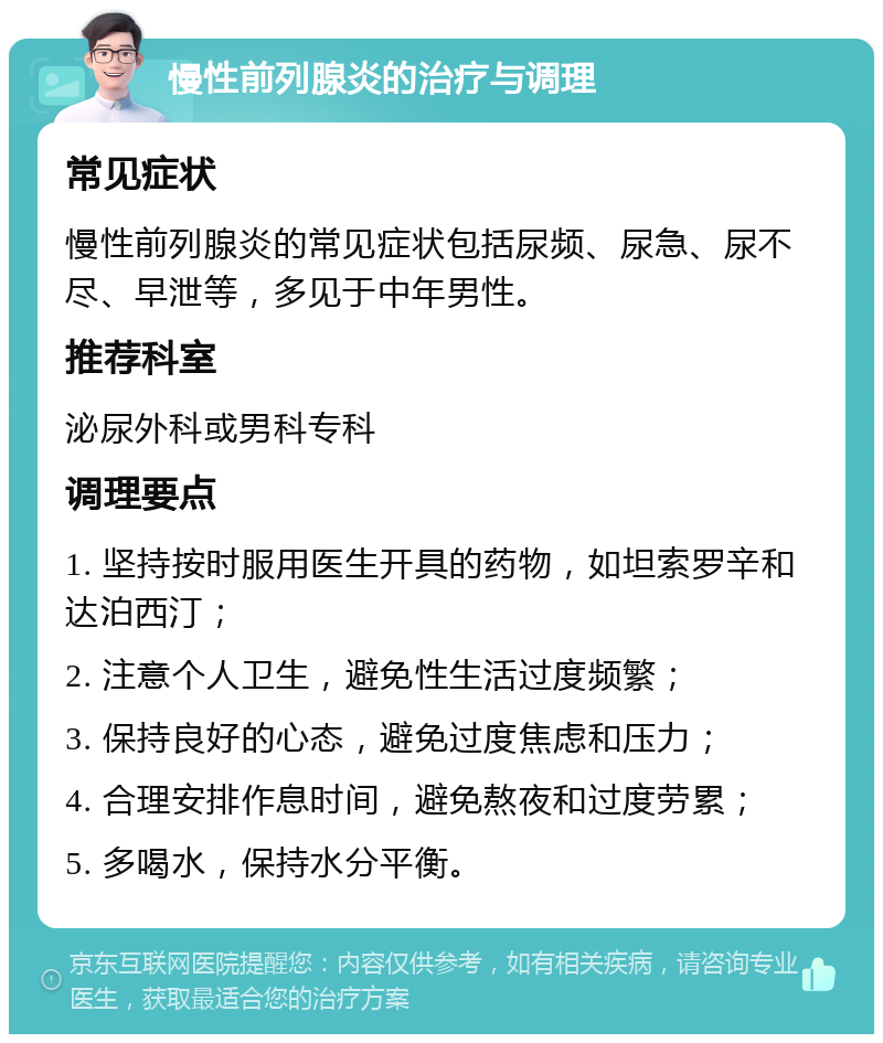 慢性前列腺炎的治疗与调理 常见症状 慢性前列腺炎的常见症状包括尿频、尿急、尿不尽、早泄等，多见于中年男性。 推荐科室 泌尿外科或男科专科 调理要点 1. 坚持按时服用医生开具的药物，如坦索罗辛和达泊西汀； 2. 注意个人卫生，避免性生活过度频繁； 3. 保持良好的心态，避免过度焦虑和压力； 4. 合理安排作息时间，避免熬夜和过度劳累； 5. 多喝水，保持水分平衡。