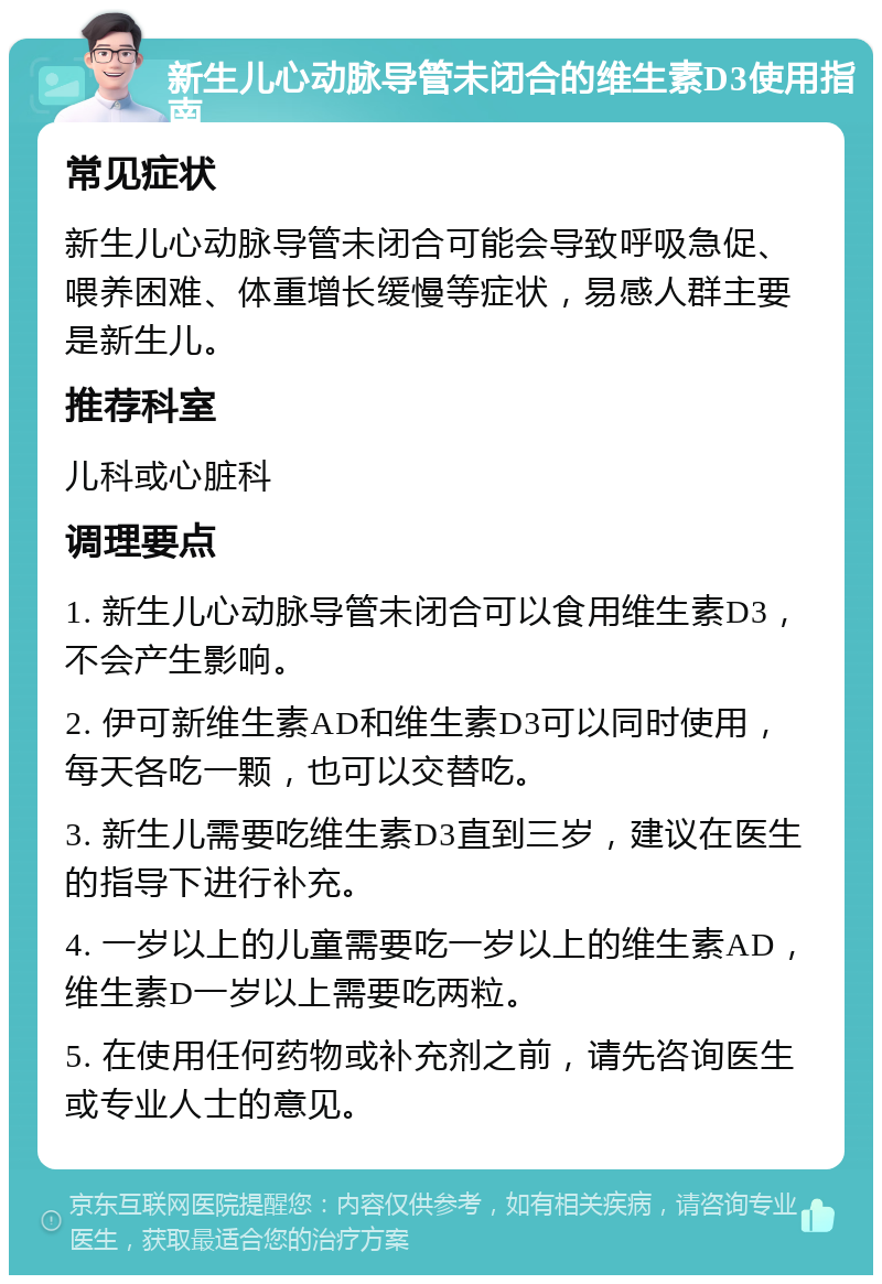 新生儿心动脉导管未闭合的维生素D3使用指南 常见症状 新生儿心动脉导管未闭合可能会导致呼吸急促、喂养困难、体重增长缓慢等症状，易感人群主要是新生儿。 推荐科室 儿科或心脏科 调理要点 1. 新生儿心动脉导管未闭合可以食用维生素D3，不会产生影响。 2. 伊可新维生素AD和维生素D3可以同时使用，每天各吃一颗，也可以交替吃。 3. 新生儿需要吃维生素D3直到三岁，建议在医生的指导下进行补充。 4. 一岁以上的儿童需要吃一岁以上的维生素AD，维生素D一岁以上需要吃两粒。 5. 在使用任何药物或补充剂之前，请先咨询医生或专业人士的意见。