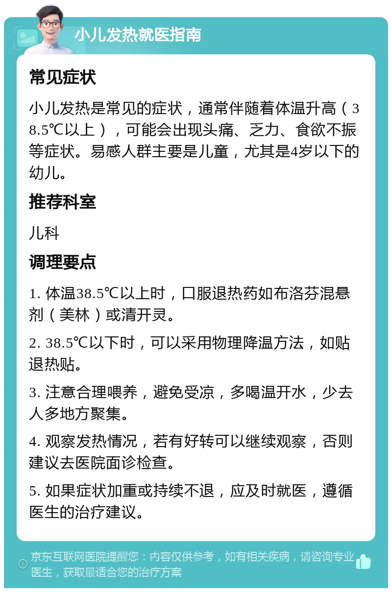 小儿发热就医指南 常见症状 小儿发热是常见的症状，通常伴随着体温升高（38.5℃以上），可能会出现头痛、乏力、食欲不振等症状。易感人群主要是儿童，尤其是4岁以下的幼儿。 推荐科室 儿科 调理要点 1. 体温38.5℃以上时，口服退热药如布洛芬混悬剂（美林）或清开灵。 2. 38.5℃以下时，可以采用物理降温方法，如贴退热贴。 3. 注意合理喂养，避免受凉，多喝温开水，少去人多地方聚集。 4. 观察发热情况，若有好转可以继续观察，否则建议去医院面诊检查。 5. 如果症状加重或持续不退，应及时就医，遵循医生的治疗建议。