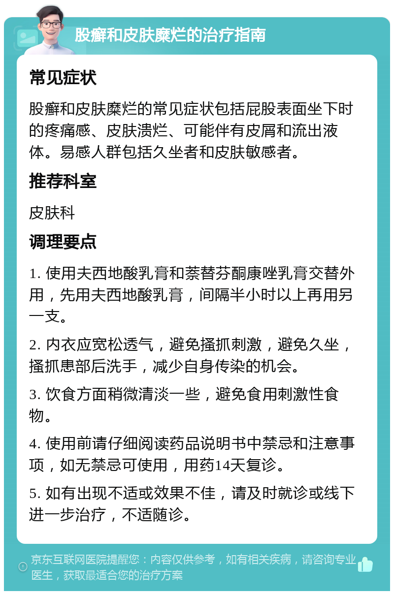 股癣和皮肤糜烂的治疗指南 常见症状 股癣和皮肤糜烂的常见症状包括屁股表面坐下时的疼痛感、皮肤溃烂、可能伴有皮屑和流出液体。易感人群包括久坐者和皮肤敏感者。 推荐科室 皮肤科 调理要点 1. 使用夫西地酸乳膏和萘替芬酮康唑乳膏交替外用，先用夫西地酸乳膏，间隔半小时以上再用另一支。 2. 内衣应宽松透气，避免搔抓刺激，避免久坐，搔抓患部后洗手，减少自身传染的机会。 3. 饮食方面稍微清淡一些，避免食用刺激性食物。 4. 使用前请仔细阅读药品说明书中禁忌和注意事项，如无禁忌可使用，用药14天复诊。 5. 如有出现不适或效果不佳，请及时就诊或线下进一步治疗，不适随诊。