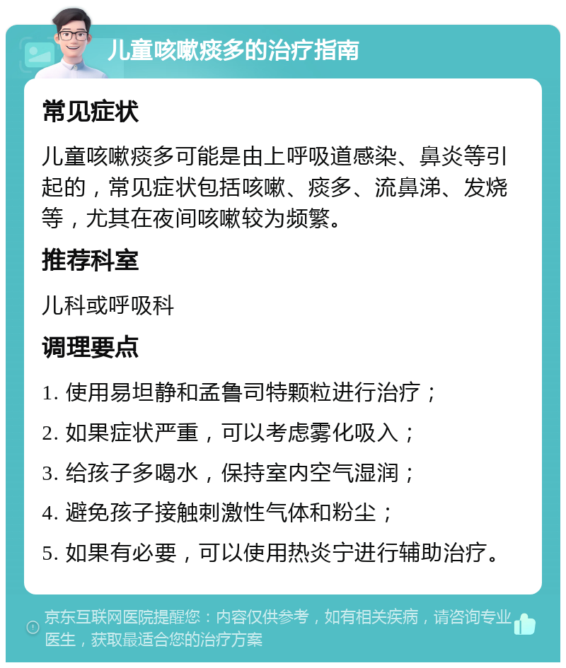 儿童咳嗽痰多的治疗指南 常见症状 儿童咳嗽痰多可能是由上呼吸道感染、鼻炎等引起的，常见症状包括咳嗽、痰多、流鼻涕、发烧等，尤其在夜间咳嗽较为频繁。 推荐科室 儿科或呼吸科 调理要点 1. 使用易坦静和孟鲁司特颗粒进行治疗； 2. 如果症状严重，可以考虑雾化吸入； 3. 给孩子多喝水，保持室内空气湿润； 4. 避免孩子接触刺激性气体和粉尘； 5. 如果有必要，可以使用热炎宁进行辅助治疗。