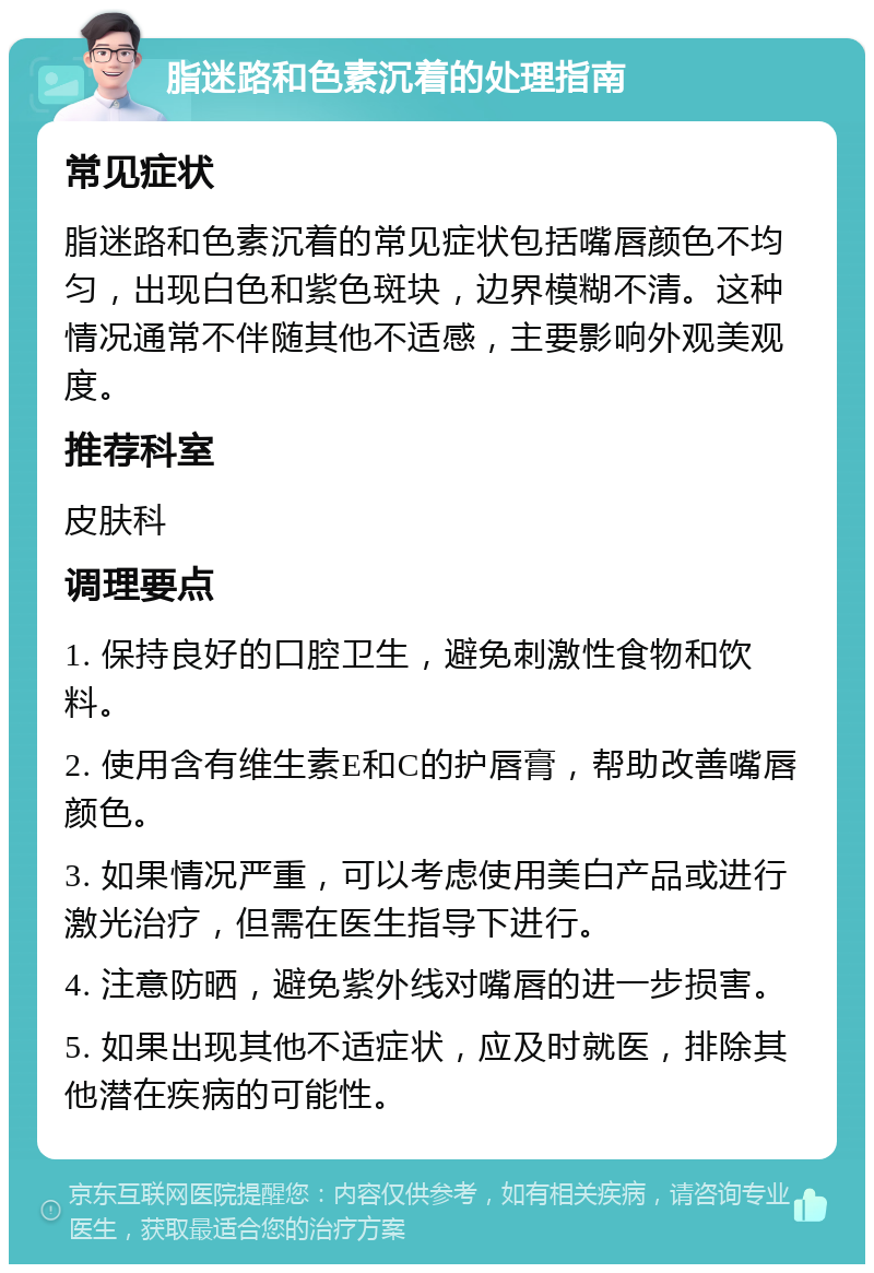 脂迷路和色素沉着的处理指南 常见症状 脂迷路和色素沉着的常见症状包括嘴唇颜色不均匀，出现白色和紫色斑块，边界模糊不清。这种情况通常不伴随其他不适感，主要影响外观美观度。 推荐科室 皮肤科 调理要点 1. 保持良好的口腔卫生，避免刺激性食物和饮料。 2. 使用含有维生素E和C的护唇膏，帮助改善嘴唇颜色。 3. 如果情况严重，可以考虑使用美白产品或进行激光治疗，但需在医生指导下进行。 4. 注意防晒，避免紫外线对嘴唇的进一步损害。 5. 如果出现其他不适症状，应及时就医，排除其他潜在疾病的可能性。