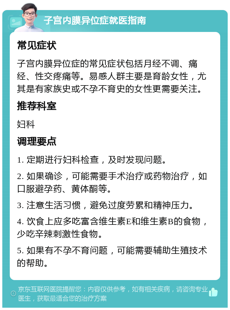 子宫内膜异位症就医指南 常见症状 子宫内膜异位症的常见症状包括月经不调、痛经、性交疼痛等。易感人群主要是育龄女性，尤其是有家族史或不孕不育史的女性更需要关注。 推荐科室 妇科 调理要点 1. 定期进行妇科检查，及时发现问题。 2. 如果确诊，可能需要手术治疗或药物治疗，如口服避孕药、黄体酮等。 3. 注意生活习惯，避免过度劳累和精神压力。 4. 饮食上应多吃富含维生素E和维生素B的食物，少吃辛辣刺激性食物。 5. 如果有不孕不育问题，可能需要辅助生殖技术的帮助。