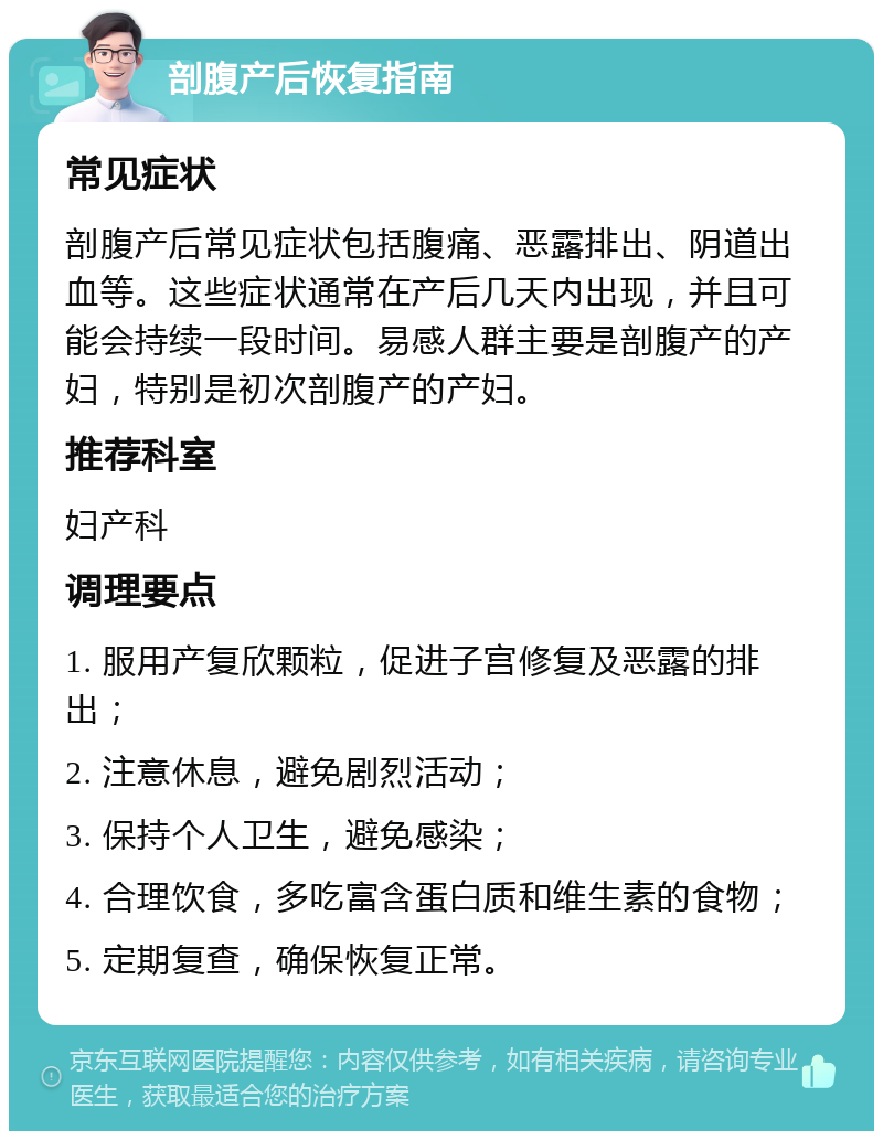 剖腹产后恢复指南 常见症状 剖腹产后常见症状包括腹痛、恶露排出、阴道出血等。这些症状通常在产后几天内出现，并且可能会持续一段时间。易感人群主要是剖腹产的产妇，特别是初次剖腹产的产妇。 推荐科室 妇产科 调理要点 1. 服用产复欣颗粒，促进子宫修复及恶露的排出； 2. 注意休息，避免剧烈活动； 3. 保持个人卫生，避免感染； 4. 合理饮食，多吃富含蛋白质和维生素的食物； 5. 定期复查，确保恢复正常。