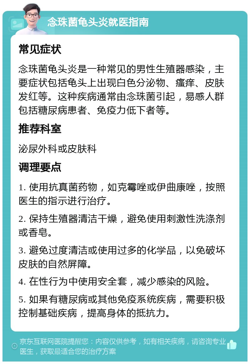 念珠菌龟头炎就医指南 常见症状 念珠菌龟头炎是一种常见的男性生殖器感染，主要症状包括龟头上出现白色分泌物、瘙痒、皮肤发红等。这种疾病通常由念珠菌引起，易感人群包括糖尿病患者、免疫力低下者等。 推荐科室 泌尿外科或皮肤科 调理要点 1. 使用抗真菌药物，如克霉唑或伊曲康唑，按照医生的指示进行治疗。 2. 保持生殖器清洁干燥，避免使用刺激性洗涤剂或香皂。 3. 避免过度清洁或使用过多的化学品，以免破坏皮肤的自然屏障。 4. 在性行为中使用安全套，减少感染的风险。 5. 如果有糖尿病或其他免疫系统疾病，需要积极控制基础疾病，提高身体的抵抗力。