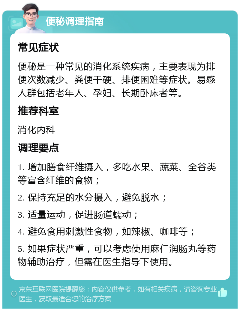 便秘调理指南 常见症状 便秘是一种常见的消化系统疾病，主要表现为排便次数减少、粪便干硬、排便困难等症状。易感人群包括老年人、孕妇、长期卧床者等。 推荐科室 消化内科 调理要点 1. 增加膳食纤维摄入，多吃水果、蔬菜、全谷类等富含纤维的食物； 2. 保持充足的水分摄入，避免脱水； 3. 适量运动，促进肠道蠕动； 4. 避免食用刺激性食物，如辣椒、咖啡等； 5. 如果症状严重，可以考虑使用麻仁润肠丸等药物辅助治疗，但需在医生指导下使用。