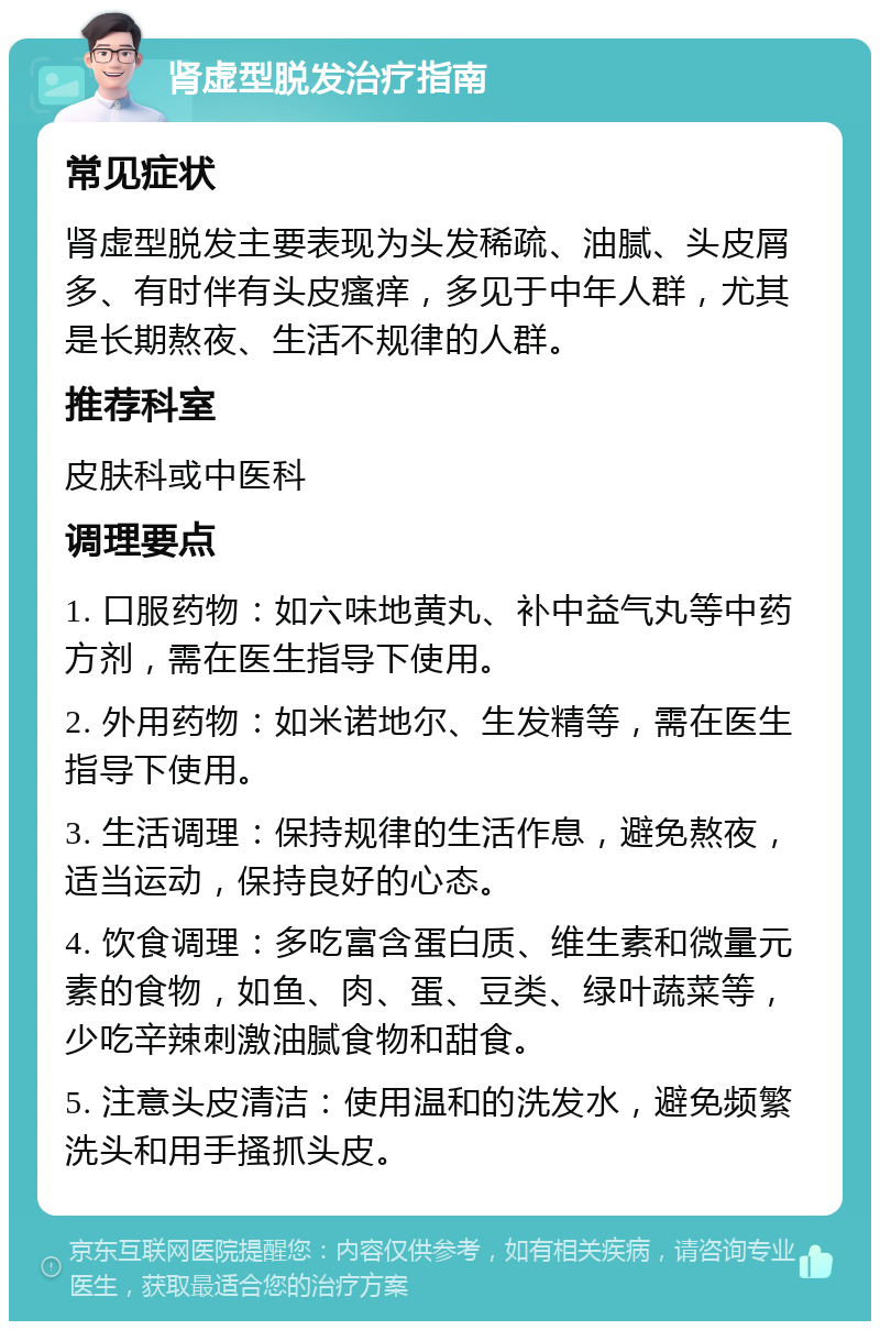 肾虚型脱发治疗指南 常见症状 肾虚型脱发主要表现为头发稀疏、油腻、头皮屑多、有时伴有头皮瘙痒，多见于中年人群，尤其是长期熬夜、生活不规律的人群。 推荐科室 皮肤科或中医科 调理要点 1. 口服药物：如六味地黄丸、补中益气丸等中药方剂，需在医生指导下使用。 2. 外用药物：如米诺地尔、生发精等，需在医生指导下使用。 3. 生活调理：保持规律的生活作息，避免熬夜，适当运动，保持良好的心态。 4. 饮食调理：多吃富含蛋白质、维生素和微量元素的食物，如鱼、肉、蛋、豆类、绿叶蔬菜等，少吃辛辣刺激油腻食物和甜食。 5. 注意头皮清洁：使用温和的洗发水，避免频繁洗头和用手搔抓头皮。