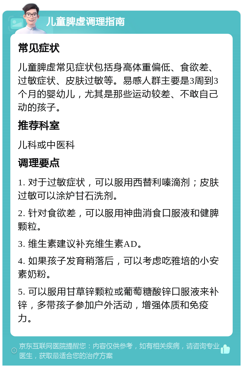 儿童脾虚调理指南 常见症状 儿童脾虚常见症状包括身高体重偏低、食欲差、过敏症状、皮肤过敏等。易感人群主要是3周到3个月的婴幼儿，尤其是那些运动较差、不敢自己动的孩子。 推荐科室 儿科或中医科 调理要点 1. 对于过敏症状，可以服用西替利嗪滴剂；皮肤过敏可以涂炉甘石洗剂。 2. 针对食欲差，可以服用神曲消食口服液和健脾颗粒。 3. 维生素建议补充维生素AD。 4. 如果孩子发育稍落后，可以考虑吃雅培的小安素奶粉。 5. 可以服用甘草锌颗粒或葡萄糖酸锌口服液来补锌，多带孩子参加户外活动，增强体质和免疫力。