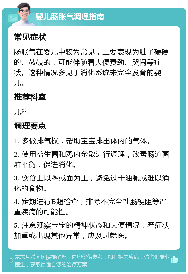 婴儿肠胀气调理指南 常见症状 肠胀气在婴儿中较为常见，主要表现为肚子硬硬的、鼓鼓的，可能伴随着大便费劲、哭闹等症状。这种情况多见于消化系统未完全发育的婴儿。 推荐科室 儿科 调理要点 1. 多做排气操，帮助宝宝排出体内的气体。 2. 使用益生菌和鸡内金散进行调理，改善肠道菌群平衡，促进消化。 3. 饮食上以粥或面为主，避免过于油腻或难以消化的食物。 4. 定期进行B超检查，排除不完全性肠梗阻等严重疾病的可能性。 5. 注意观察宝宝的精神状态和大便情况，若症状加重或出现其他异常，应及时就医。