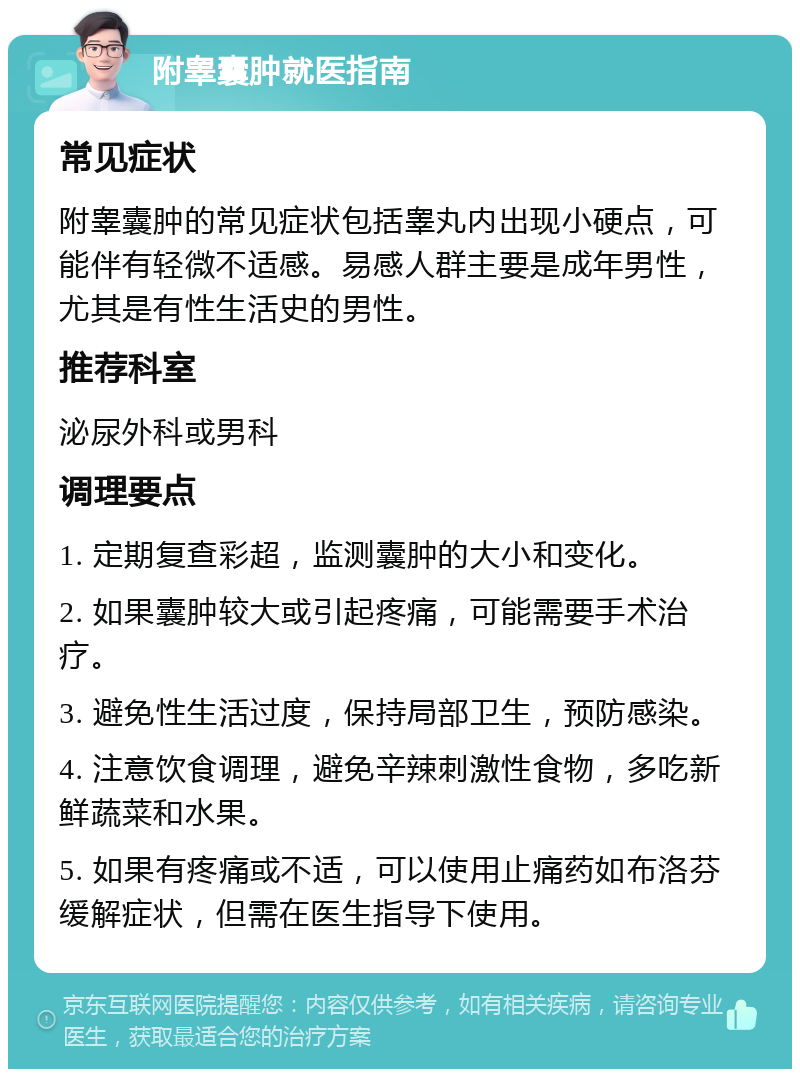 附睾囊肿就医指南 常见症状 附睾囊肿的常见症状包括睾丸内出现小硬点，可能伴有轻微不适感。易感人群主要是成年男性，尤其是有性生活史的男性。 推荐科室 泌尿外科或男科 调理要点 1. 定期复查彩超，监测囊肿的大小和变化。 2. 如果囊肿较大或引起疼痛，可能需要手术治疗。 3. 避免性生活过度，保持局部卫生，预防感染。 4. 注意饮食调理，避免辛辣刺激性食物，多吃新鲜蔬菜和水果。 5. 如果有疼痛或不适，可以使用止痛药如布洛芬缓解症状，但需在医生指导下使用。