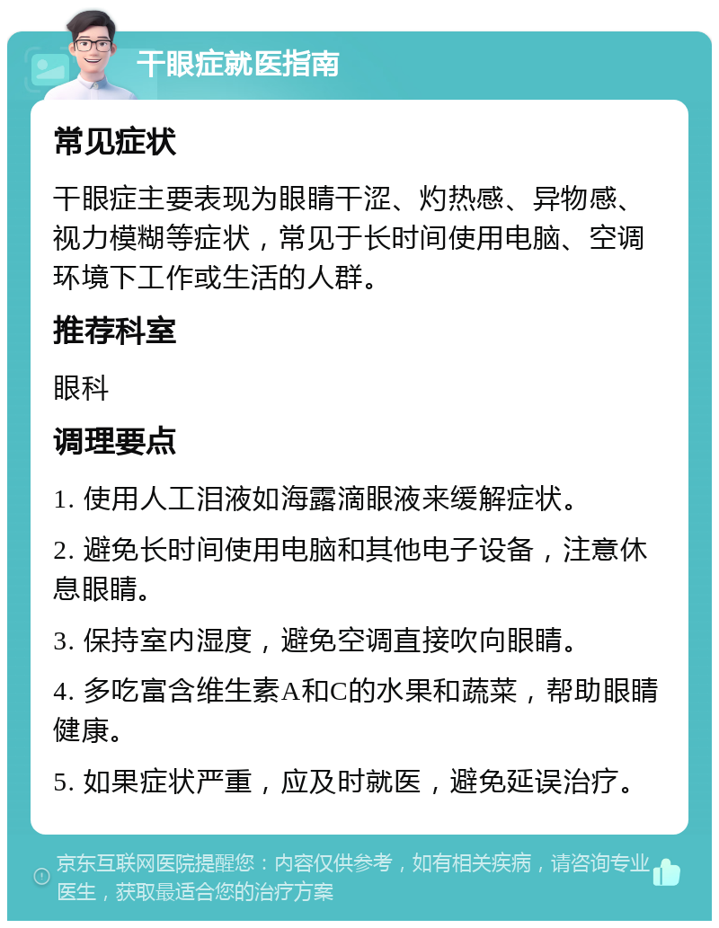 干眼症就医指南 常见症状 干眼症主要表现为眼睛干涩、灼热感、异物感、视力模糊等症状，常见于长时间使用电脑、空调环境下工作或生活的人群。 推荐科室 眼科 调理要点 1. 使用人工泪液如海露滴眼液来缓解症状。 2. 避免长时间使用电脑和其他电子设备，注意休息眼睛。 3. 保持室内湿度，避免空调直接吹向眼睛。 4. 多吃富含维生素A和C的水果和蔬菜，帮助眼睛健康。 5. 如果症状严重，应及时就医，避免延误治疗。