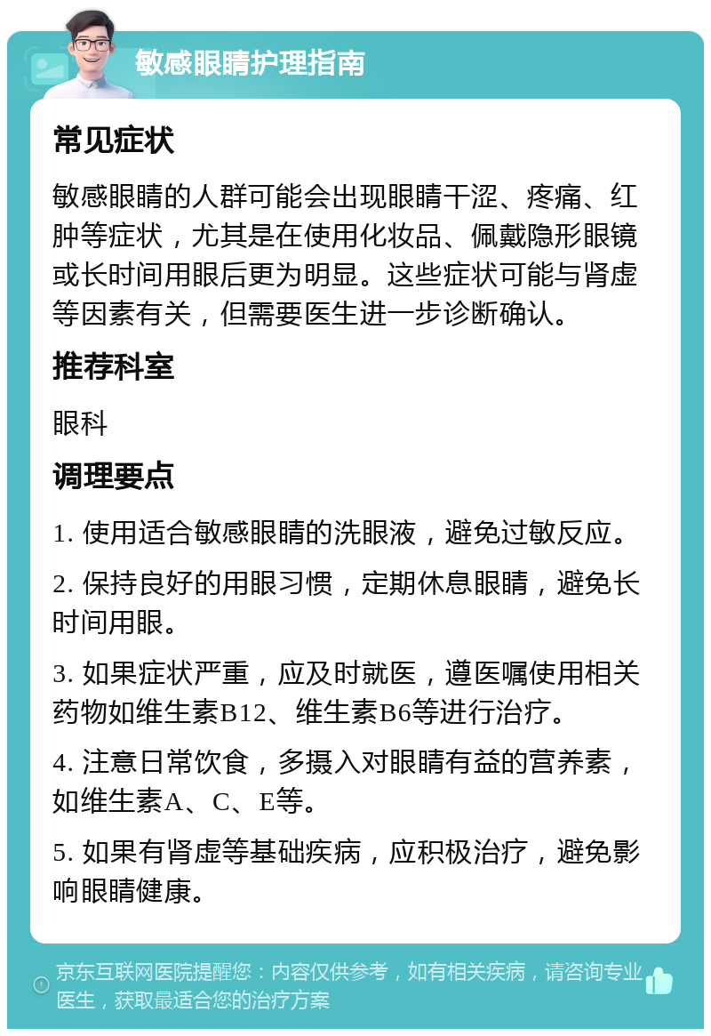 敏感眼睛护理指南 常见症状 敏感眼睛的人群可能会出现眼睛干涩、疼痛、红肿等症状，尤其是在使用化妆品、佩戴隐形眼镜或长时间用眼后更为明显。这些症状可能与肾虚等因素有关，但需要医生进一步诊断确认。 推荐科室 眼科 调理要点 1. 使用适合敏感眼睛的洗眼液，避免过敏反应。 2. 保持良好的用眼习惯，定期休息眼睛，避免长时间用眼。 3. 如果症状严重，应及时就医，遵医嘱使用相关药物如维生素B12、维生素B6等进行治疗。 4. 注意日常饮食，多摄入对眼睛有益的营养素，如维生素A、C、E等。 5. 如果有肾虚等基础疾病，应积极治疗，避免影响眼睛健康。