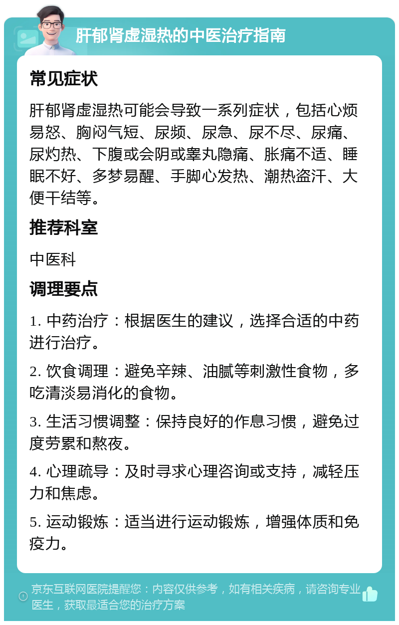 肝郁肾虚湿热的中医治疗指南 常见症状 肝郁肾虚湿热可能会导致一系列症状，包括心烦易怒、胸闷气短、尿频、尿急、尿不尽、尿痛、尿灼热、下腹或会阴或睾丸隐痛、胀痛不适、睡眠不好、多梦易醒、手脚心发热、潮热盗汗、大便干结等。 推荐科室 中医科 调理要点 1. 中药治疗：根据医生的建议，选择合适的中药进行治疗。 2. 饮食调理：避免辛辣、油腻等刺激性食物，多吃清淡易消化的食物。 3. 生活习惯调整：保持良好的作息习惯，避免过度劳累和熬夜。 4. 心理疏导：及时寻求心理咨询或支持，减轻压力和焦虑。 5. 运动锻炼：适当进行运动锻炼，增强体质和免疫力。